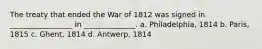 The treaty that ended the War of 1812 was signed in _________________ in ______________. a. Philadelphia, 1814 b. Paris, 1815 c. Ghent, 1814 d. Antwerp, 1814