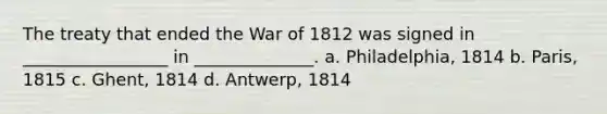 The treaty that ended the War of 1812 was signed in _________________ in ______________. a. Philadelphia, 1814 b. Paris, 1815 c. Ghent, 1814 d. Antwerp, 1814