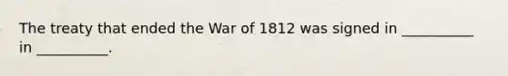 The treaty that ended the War of 1812 was signed in __________ in __________.