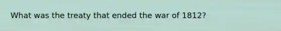 What was the treaty that ended the war of 1812?