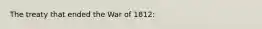 The treaty that ended the War of 1812: