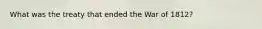 What was the treaty that ended the War of 1812?