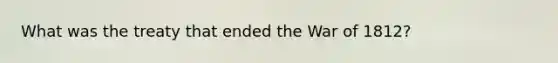 What was the treaty that ended the War of 1812?