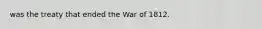 was the treaty that ended the War of 1812.