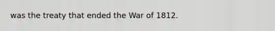 was the treaty that ended the War of 1812.