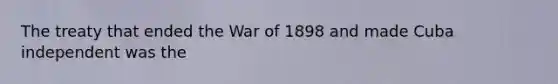 The treaty that ended the War of 1898 and made Cuba independent was the