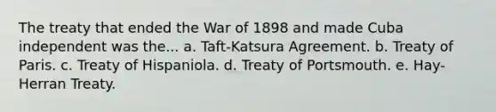 The treaty that ended the War of 1898 and made Cuba independent was the... a. Taft-Katsura Agreement. b. Treaty of Paris. c. Treaty of Hispaniola. d. Treaty of Portsmouth. e. Hay-Herran Treaty.