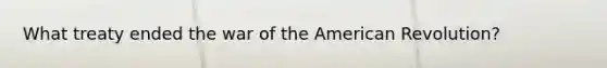 What treaty ended the war of the American Revolution?