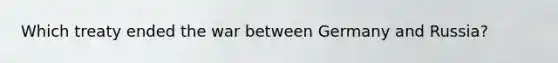 Which treaty ended the war between Germany and Russia?