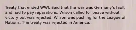 Treaty that ended WWI, Said that the war was Germany's fault and had to pay reparations. Wilson called for peace without victory but was rejected. Wilson was pushing for the League of Nations. The treaty was rejected in America.