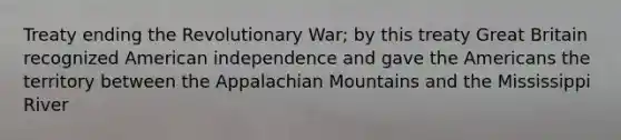 Treaty ending the Revolutionary War; by this treaty Great Britain recognized American independence and gave the Americans the territory between the Appalachian Mountains and the Mississippi River