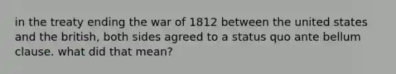 in the treaty ending the war of 1812 between the united states and the british, both sides agreed to a status quo ante bellum clause. what did that mean?