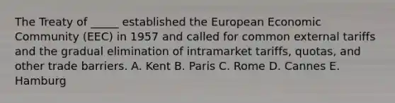 The Treaty of _____ established the European Economic Community (EEC) in 1957 and called for common external tariffs and the gradual elimination of intramarket tariffs, quotas, and other trade barriers. A. Kent B. Paris C. Rome D. Cannes E. Hamburg