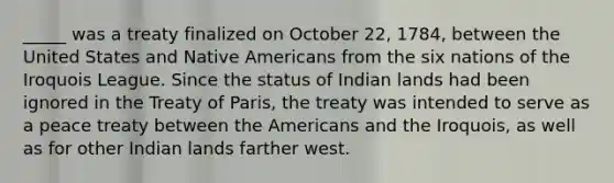 _____ was a treaty finalized on October 22, 1784, between the United States and Native Americans from the six nations of the Iroquois League. Since the status of Indian lands had been ignored in the Treaty of Paris, the treaty was intended to serve as a peace treaty between the Americans and the Iroquois, as well as for other Indian lands farther west.