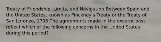 Treaty of Friendship, Limits, and Navigation Between Spain and the United States, known as Pinckney's Treaty or the Treaty of San Lorenzo, 1795 The agreements made in the excerpt best reflect which of the following concerns in the United States during this period?