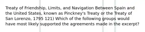 Treaty of Friendship, Limits, and Navigation Between Spain and the United States, known as Pinckney's Treaty or the Treaty of San Lorenzo, 1795 121) Which of the following groups would have most likely supported the agreements made in the excerpt?