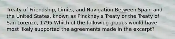 Treaty of Friendship, Limits, and Navigation Between Spain and the United States, known as Pinckney's Treaty or the Treaty of San Lorenzo, 1795 Which of the following groups would have most likely supported the agreements made in the excerpt?