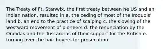 The Treaty of Ft. Stanwix, the first treaty between he US and an Indian nation, resulted in a. the ceding of most of the Iroquois' land b. an end to the practice of scalping c. the slowing of the westward movement of pioneers d. the renunciation by the Oneidas and the Tuscaroras of their support for the British e. turning over the hair buyers for prosecution