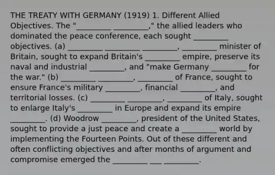 THE TREATY WITH GERMANY (1919) 1. Different Allied Objectives. The "_________ _________," the allied leaders who dominated the peace conference, each sought _________ objectives. (a) _________ _________ _________, _________ minister of Britain, sought to expand Britain's _________ empire, preserve its naval and industrial _________, and "make Germany _________ for the war." (b) _________ _________, _________ of France, sought to ensure France's military _________, financial _________, and territorial losses. (c) _________ _________, _________ of Italy, sought to enlarge Italy's _________ in Europe and expand its empire _________. (d) Woodrow _________, president of the United States, sought to provide a just peace and create a _________ world by implementing the Fourteen Points. Out of these different and often conflicting objectives and after months of argument and compromise emerged the _________ ___ _________.