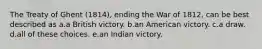 The Treaty of Ghent (1814), ending the War of 1812, can be best described as a.a British victory. b.an American victory. c.a draw. d.all of these choices. e.an Indian victory.