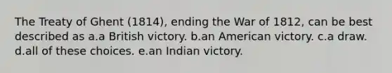 The Treaty of Ghent (1814), ending the War of 1812, can be best described as a.a British victory. b.an American victory. c.a draw. d.all of these choices. e.an Indian victory.