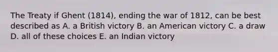 The Treaty if Ghent (1814), ending the war of 1812, can be best described as A. a British victory B. an American victory C. a draw D. all of these choices E. an Indian victory