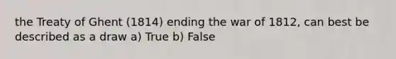 the Treaty of Ghent (1814) ending the war of 1812, can best be described as a draw a) True b) False