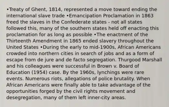 •Treaty of Ghent, 1814, represented a move toward ending the international slave trade •Emancipation Proclamation in 1863 freed the slaves in the Confederate states - not all states followed this, many of the southern states held off enacting this proclamation for as long as possible •The enactment of the Thirteenth Amendment in 1865 ended slavery throughout the United States •During the early to mid-1900s, African Americans crowded into northern cities in search of jobs and as a form of escape from de jure and de facto segregation. Thurgood Marshall and his colleagues were successful in Brown v. Board of Education (1954) case. By the 1960s, lynchings were rare events. Numerous riots, allegations of police brutality. When African Americans were finally able to take advantage of the opportunities forged by the civil rights movement and desegregation, many of them left inner-city areas.