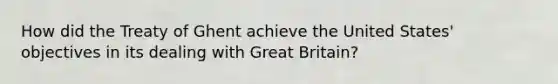 How did the Treaty of Ghent achieve the United States' objectives in its dealing with Great Britain?