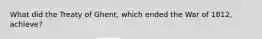 What did the Treaty of Ghent, which ended the War of 1812, achieve?