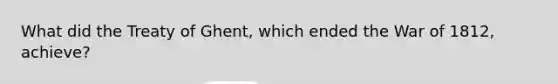 What did the Treaty of Ghent, which ended the War of 1812, achieve?