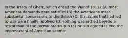 In the Treaty of Ghent, which ended the War of 1812? (A) most American demands were satisfied (B) the Americans made substantial concessions to the British (C) the issues that had led to war were finally resolved (D) nothing was settled beyond a restoration of the prewar status quo (E) Britain agreed to end the impressment of American seamen