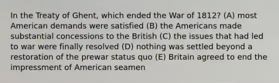 In the Treaty of Ghent, which ended the War of 1812? (A) most American demands were satisfied (B) the Americans made substantial concessions to the British (C) the issues that had led to war were finally resolved (D) nothing was settled beyond a restoration of the prewar status quo (E) Britain agreed to end the impressment of American seamen