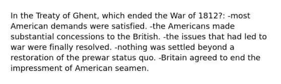 In the Treaty of Ghent, which ended the War of 1812?: -most American demands were satisfied. -the Americans made substantial concessions to the British. -the issues that had led to war were finally resolved. -nothing was settled beyond a restoration of the prewar status quo. -Britain agreed to end the impressment of American seamen.