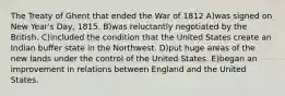 The Treaty of Ghent that ended the War of 1812 A)was signed on New Year's Day, 1815. B)was reluctantly negotiated by the British. C)included the condition that the United States create an Indian buffer state in the Northwest. D)put huge areas of the new lands under the control of the United States. E)began an improvement in relations between England and the United States.