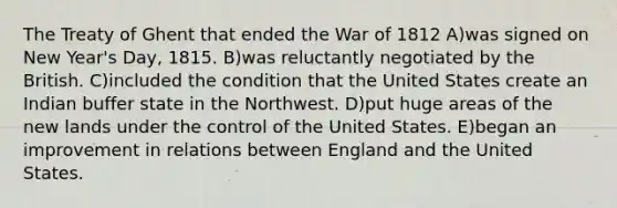 The Treaty of Ghent that ended the <a href='https://www.questionai.com/knowledge/kZ700nRVQz-war-of-1812' class='anchor-knowledge'>war of 1812</a> A)was signed on New Year's Day, 1815. B)was reluctantly negotiated by the British. C)included the condition that the United States create an Indian buffer state in the Northwest. D)put huge areas of the new lands under the control of the United States. E)began an improvement in relations between England and the United States.