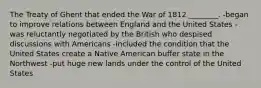 The Treaty of Ghent that ended the War of 1812 ________. -began to improve relations between England and the United States -was reluctantly negotiated by the British who despised discussions with Americans -included the condition that the United States create a Native American buffer state in the Northwest -put huge new lands under the control of the United States