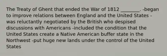 The Treaty of Ghent that ended the War of 1812 ________. -began to improve relations between England and the United States -was reluctantly negotiated by the British who despised discussions with Americans -included the condition that the United States create a Native American buffer state in the Northwest -put huge new lands under the control of the United States