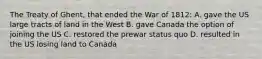 The Treaty of Ghent, that ended the War of 1812: A. gave the US large tracts of land in the West B. gave Canada the option of joining the US C. restored the prewar status quo D. resulted in the US losing land to Canada