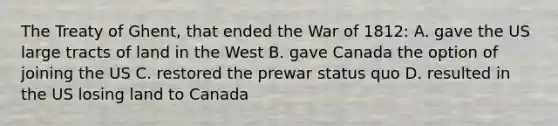 The Treaty of Ghent, that ended the War of 1812: A. gave the US large tracts of land in the West B. gave Canada the option of joining the US C. restored the prewar status quo D. resulted in the US losing land to Canada