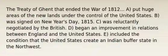 The Treaty of Ghent that ended the War of 1812... A) put huge areas of the new lands under the control of the United States. B) was signed on New Year's Day, 1815. C) was reluctantly negotiated by the British. D) began an improvement in relations between England and the United States. E) included the condition that the United States create an Indian buffer state in the Northwest.