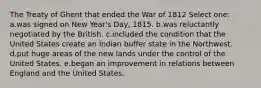 The Treaty of Ghent that ended the War of 1812 Select one: a.was signed on New Year's Day, 1815. b.was reluctantly negotiated by the British. c.included the condition that the United States create an Indian buffer state in the Northwest. d.put huge areas of the new lands under the control of the United States. e.began an improvement in relations between England and the United States.