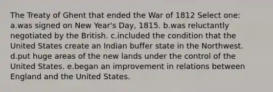 The Treaty of Ghent that ended the War of 1812 Select one: a.was signed on New Year's Day, 1815. b.was reluctantly negotiated by the British. c.included the condition that the United States create an Indian buffer state in the Northwest. d.put huge areas of the new lands under the control of the United States. e.began an improvement in relations between England and the United States.