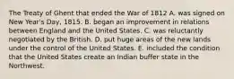 The Treaty of Ghent that ended the War of 1812 A. was signed on New Year's Day, 1815. B. began an improvement in relations between England and the United States. C. was reluctantly negotiated by the British. D. put huge areas of the new lands under the control of the United States. E. included the condition that the United States create an Indian buffer state in the Northwest.