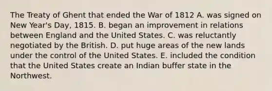 The Treaty of Ghent that ended the War of 1812 A. was signed on New Year's Day, 1815. B. began an improvement in relations between England and the United States. C. was reluctantly negotiated by the British. D. put huge areas of the new lands under the control of the United States. E. included the condition that the United States create an Indian buffer state in the Northwest.