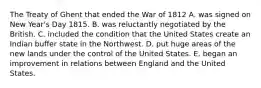 The Treaty of Ghent that ended the War of 1812 A. was signed on New Year's Day 1815. B. was reluctantly negotiated by the British. C. included the condition that the United States create an Indian buffer state in the Northwest. D. put huge areas of the new lands under the control of the United States. E. began an improvement in relations between England and the United States.