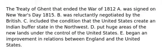 The Treaty of Ghent that ended the War of 1812 A. was signed on New Year's Day 1815. B. was reluctantly negotiated by the British. C. included the condition that the United States create an Indian buffer state in the Northwest. D. put huge areas of the new lands under the control of the United States. E. began an improvement in relations between England and the United States.