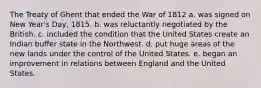 The Treaty of Ghent that ended the War of 1812 a. was signed on New Year's Day, 1815. b. was reluctantly negotiated by the British. c. included the condition that the United States create an Indian buffer state in the Northwest. d. put huge areas of the new lands under the control of the United States. e. began an improvement in relations between England and the United States.