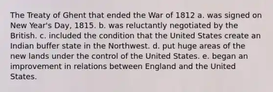 The Treaty of Ghent that ended the War of 1812 a. was signed on New Year's Day, 1815. b. was reluctantly negotiated by the British. c. included the condition that the United States create an Indian buffer state in the Northwest. d. put huge areas of the new lands under the control of the United States. e. began an improvement in relations between England and the United States.