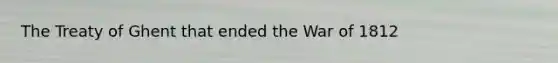 The Treaty of Ghent that ended the War of 1812